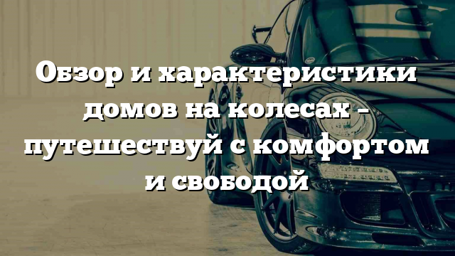 Обзор и характеристики домов на колесах – путешествуй с комфортом и свободой