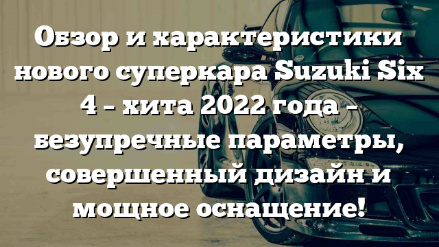 Обзор и характеристики нового суперкара Suzuki Six 4 – хита 2022 года – безупречные параметры, совершенный дизайн и мощное оснащение!