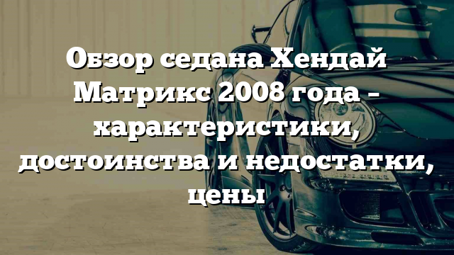 Обзор седана Хендай Матрикс 2008 года – характеристики, достоинства и недостатки, цены