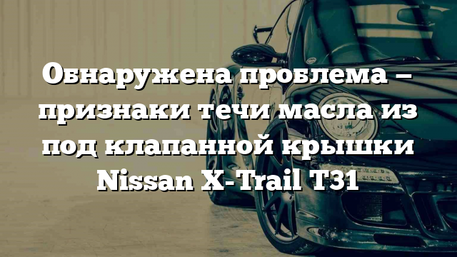 Обнаружена проблема — признаки течи масла из под клапанной крышки Nissan X-Trail T31