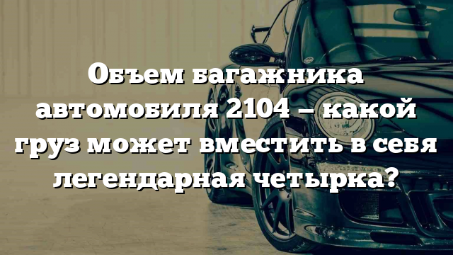 Объем багажника автомобиля 2104 — какой груз может вместить в себя легендарная четырка?