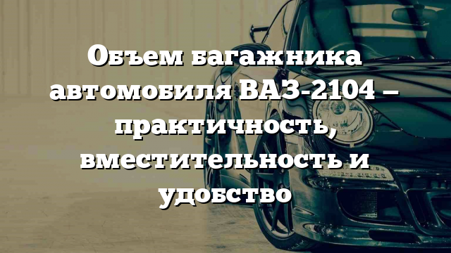 Объем багажника автомобиля ВАЗ-2104 — практичность, вместительность и удобство