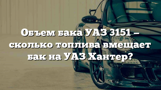 Объем бака УАЗ 3151 — сколько топлива вмещает бак на УАЗ Хантер?