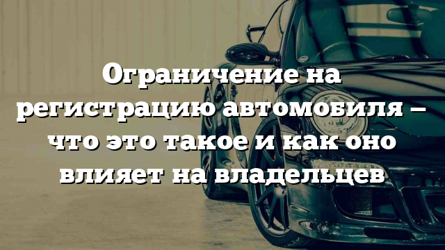 Ограничение на регистрацию автомобиля — что это такое и как оно влияет на владельцев