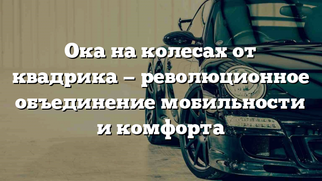 Ока на колесах от квадрика — революционное объединение мобильности и комфорта