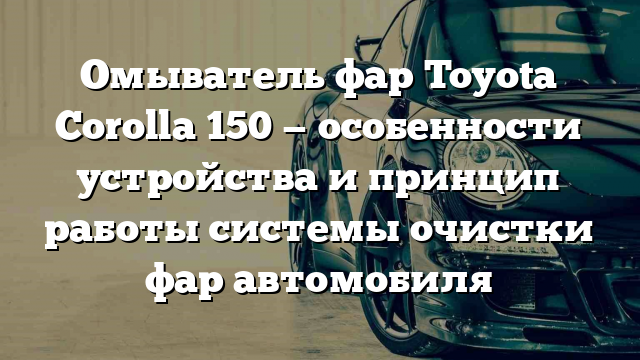 Омыватель фар Toyota Corolla 150 — особенности устройства и принцип работы системы очистки фар автомобиля