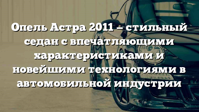 Опель Астра 2011 — стильный седан с впечатляющими характеристиками и новейшими технологиями в автомобильной индустрии