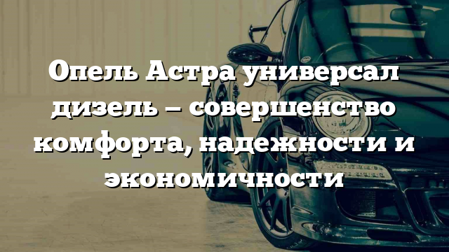 Опель Астра универсал дизель — совершенство комфорта, надежности и экономичности