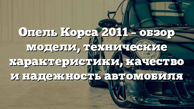 Опель Корса 2011 – обзор модели, технические характеристики, качество и надежность автомобиля