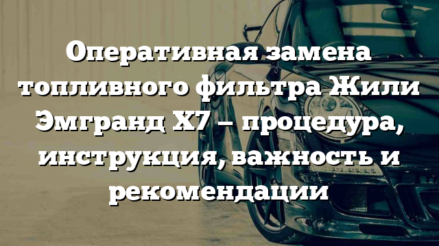 Оперативная замена топливного фильтра Жили Эмгранд Х7 — процедура, инструкция, важность и рекомендации