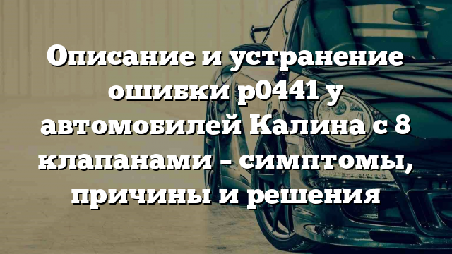 Описание и устранение ошибки р0441 у автомобилей Калина с 8 клапанами – симптомы, причины и решения