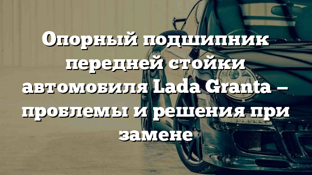 Опорный подшипник передней стойки автомобиля Lada Granta — проблемы и решения при замене