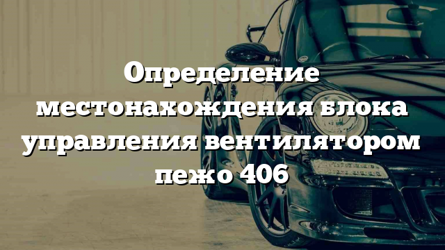 Определение местонахождения блока управления вентилятором пежо 406