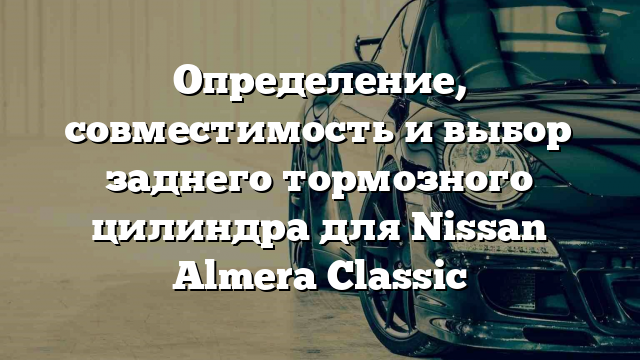 Определение, совместимость и выбор заднего тормозного цилиндра для Nissan Almera Classic