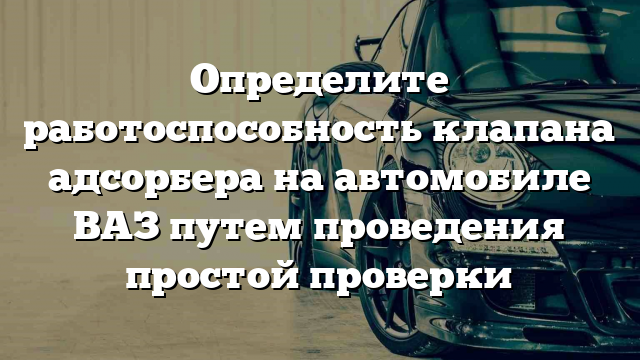 Определите работоспособность клапана адсорбера на автомобиле ВАЗ путем проведения простой проверки