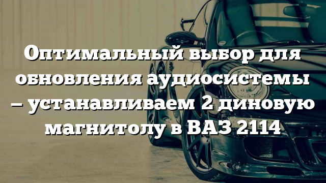 Оптимальный выбор для обновления аудиосистемы — устанавливаем 2 диновую магнитолу в ВАЗ 2114