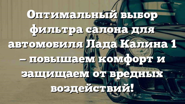 Оптимальный выбор фильтра салона для автомобиля Лада Калина 1 — повышаем комфорт и защищаем от вредных воздействий!