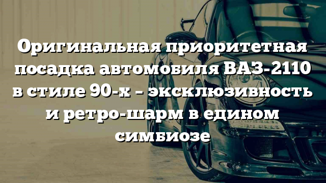 Оригинальная приоритетная посадка автомобиля ВАЗ-2110 в стиле 90-х – эксклюзивность и ретро-шарм в едином симбиозе