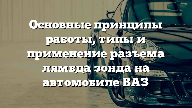 Основные принципы работы, типы и применение разъема лямбда зонда на автомобиле ВАЗ