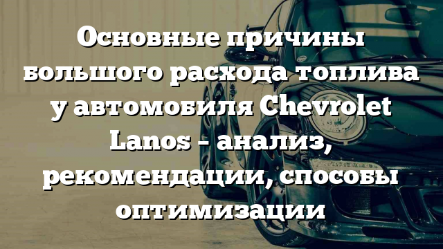 Основные причины большого расхода топлива у автомобиля Chevrolet Lanos – анализ, рекомендации, способы оптимизации