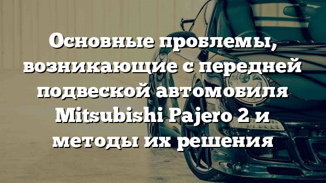 Основные проблемы, возникающие с передней подвеской автомобиля Mitsubishi Pajero 2 и методы их решения