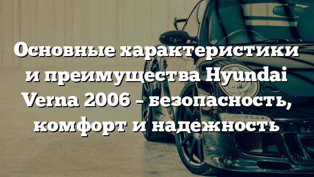 Основные характеристики и преимущества Hyundai Verna 2006 – безопасность, комфорт и надежность