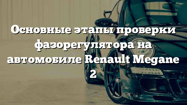 Основные этапы проверки фазорегулятора на автомобиле Renault Megane 2