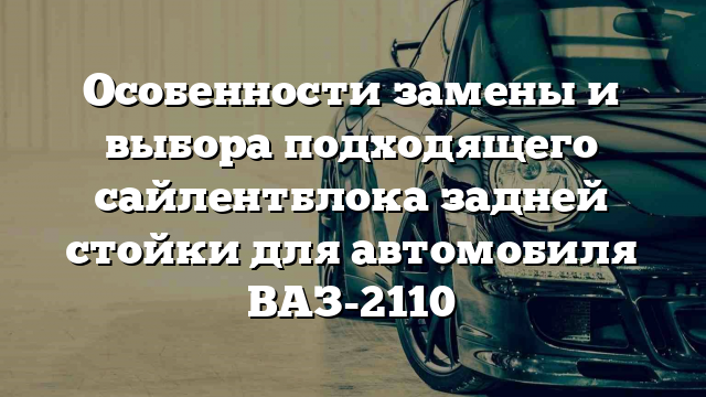 Особенности замены и выбора подходящего сайлентблока задней стойки для автомобиля ВАЗ-2110