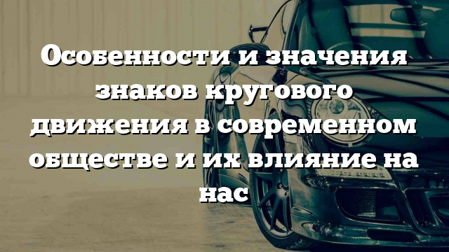 Особенности и значения знаков кругового движения в современном обществе и их влияние на нас