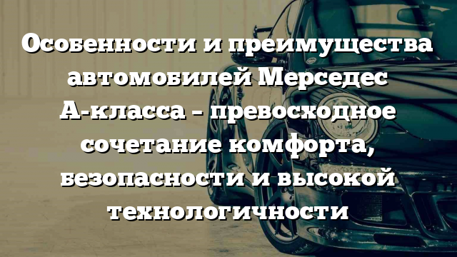 Особенности и преимущества автомобилей Мерседес А-класса – превосходное сочетание комфорта, безопасности и высокой технологичности