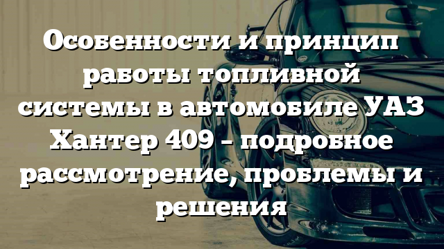 Особенности и принцип работы топливной системы в автомобиле УАЗ Хантер 409 – подробное рассмотрение, проблемы и решения