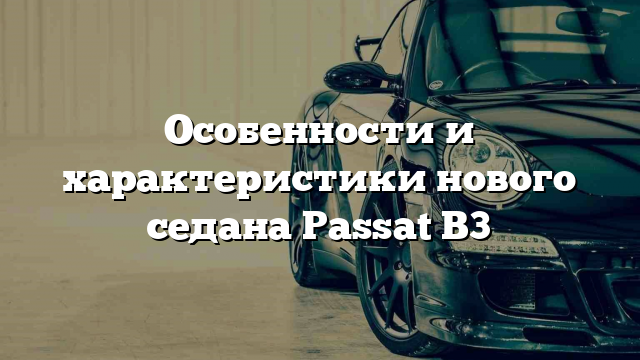 Особенности и характеристики нового седана Passat B3