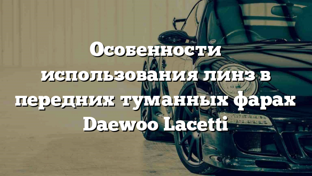 Особенности использования линз в передних туманных фарах Daewoo Lacetti