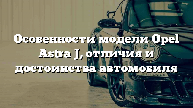 Особенности модели Opel Astra J, отличия и достоинства автомобиля