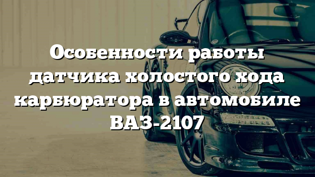 Особенности работы датчика холостого хода карбюратора в автомобиле ВАЗ-2107