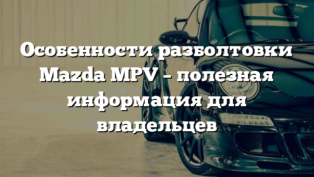 Особенности разболтовки Mazda MPV – полезная информация для владельцев