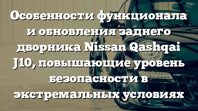 Особенности функционала и обновления заднего дворника Nissan Qashqai J10, повышающие уровень безопасности в экстремальных условиях