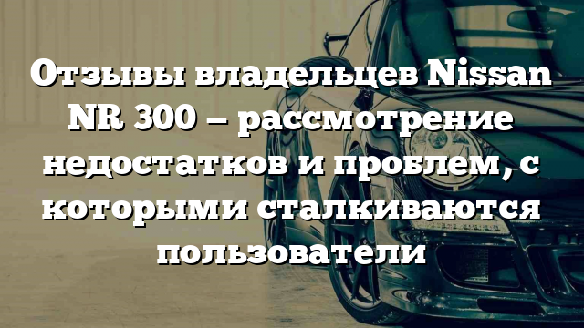 Отзывы владельцев Nissan NR 300 — рассмотрение недостатков и проблем, с которыми сталкиваются пользователи