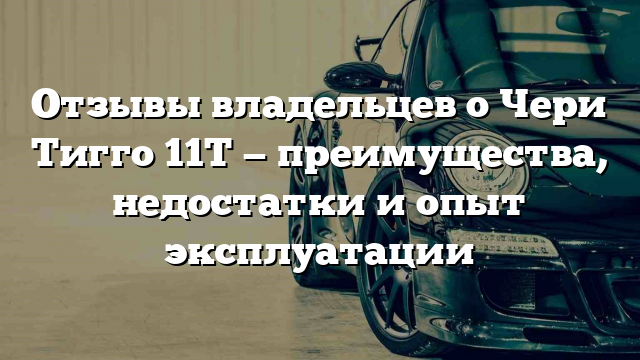 Отзывы владельцев о Чери Тигго 11T — преимущества, недостатки и опыт эксплуатации