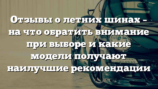 Отзывы о летних шинах – на что обратить внимание при выборе и какие модели получают наилучшие рекомендации