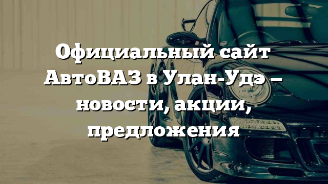 Официальный сайт АвтоВАЗ в Улан-Удэ — новости, акции, предложения