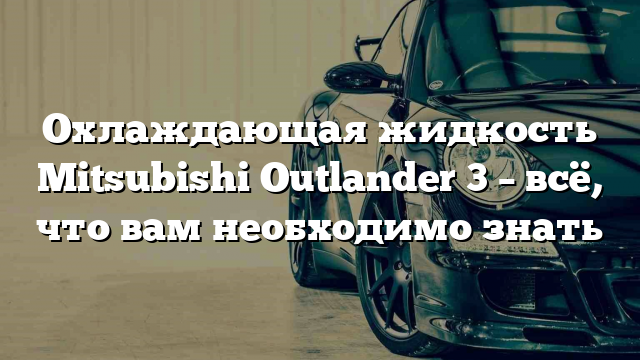 Охлаждающая жидкость Mitsubishi Outlander 3 – всё, что вам необходимо знать