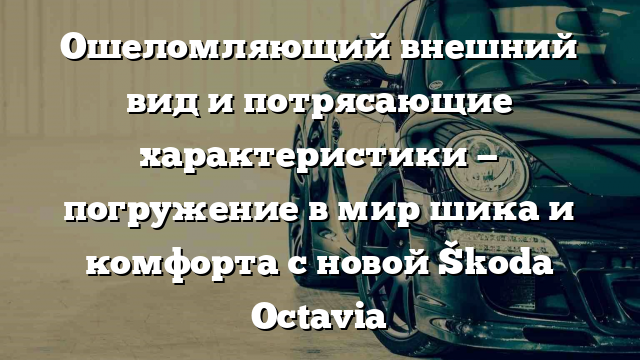 Ошеломляющий внешний вид и потрясающие характеристики — погружение в мир шика и комфорта с новой Škoda Octavia