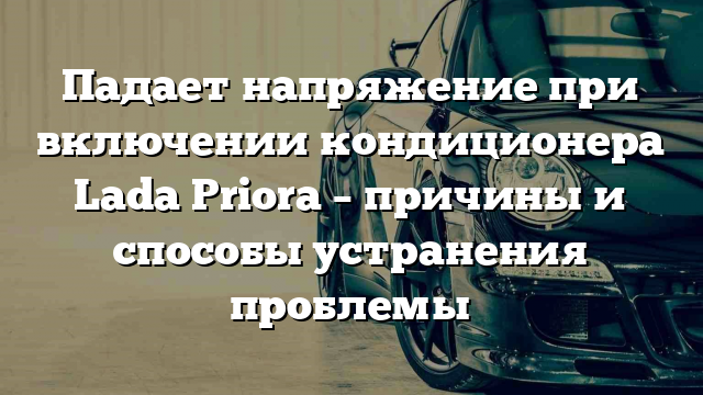 Падает напряжение при включении кондиционера Lada Priora – причины и способы устранения проблемы