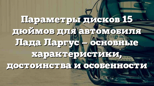 Параметры дисков 15 дюймов для автомобиля Лада Ларгус — основные характеристики, достоинства и особенности