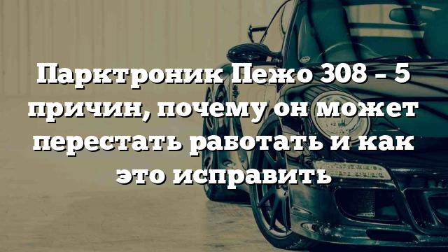 Парктроник Пежо 308 – 5 причин, почему он может перестать работать и как это исправить