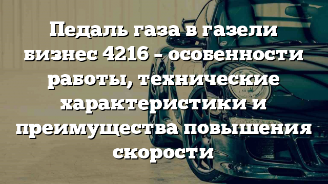 Педаль газа в газели бизнес 4216 – особенности работы, технические характеристики и преимущества повышения скорости