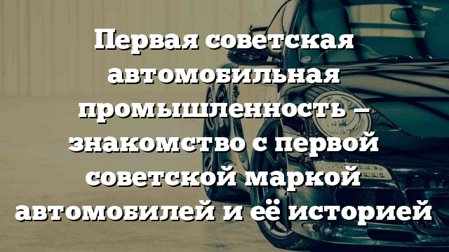 Первая советская автомобильная промышленность — знакомство с первой советской маркой автомобилей и её историей