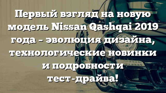 Первый взгляд на новую модель Nissan Qashqai 2019 года – эволюция дизайна, технологические новинки и подробности тест-драйва!