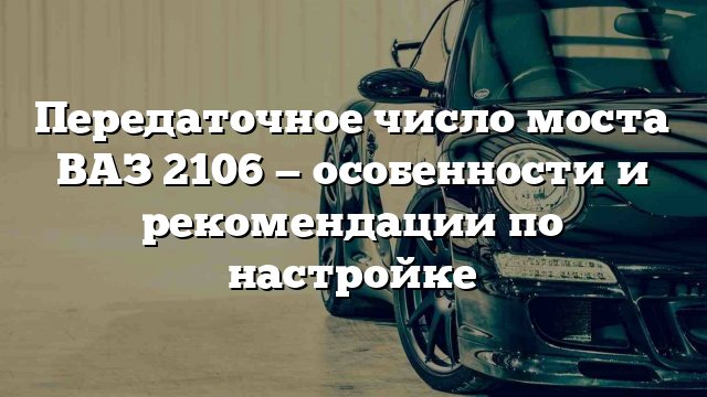 Передаточное число моста ВАЗ 2106 — особенности и рекомендации по настройке